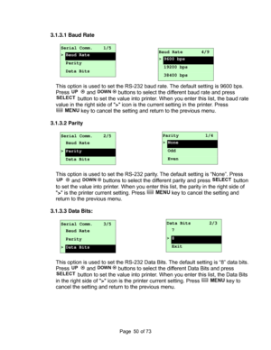 Page 50
Page       of 73  50
3.1.3.1 Baud Rate 
 
Serial Comm.    1/5 
> Baud Rate 
 Parity 
 Data Bits 
 
This option is used to set the RS-232 baud  rate. The default setting is 9600 bps.  
Press 
 and  buttons to select the di fferent baud rate and press 
 button to set the value into printer.  When you enter this list, the baud rate 
value in the right side of  > icon is the current setting in the printer. Press 
 key to cancel the setting and re turn to the previous menu. 
 
3.1.3.2 Parity 
 
Serial Comm....