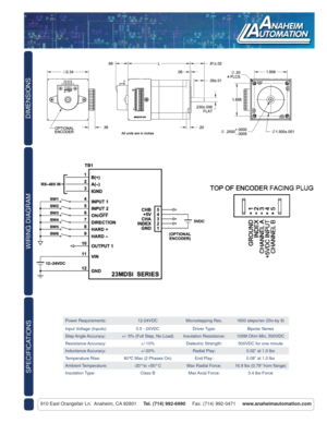 Page 2DIMENSIONS
910 East Orangefair Ln.  Anaheim, CA 92801     Tel. (714) 992-6990     Fax. (714) 992-0471     www.anaheimautomation.com
WIRING DIAGRAM
Power Requirements: 12-24VDC Microstepping Res. 1600 steps/rev (Div-by 8)
Input Voltage (Inputs): 3.5 - 24VDC Driver Type: Bipolar Series
Step Angle Accuracy: +/- 5% (Full Step, No Load) Insulation Resistance: 100M Ohm Min, 500VDC
Resistance Accuracy: +/-10% Dielectric Strength: 500VDC for one minute
Inductance Accuracy: +/-20% Radial Play: 0.02” at 1.0 lbs...