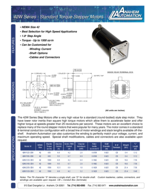 Page 1FEATURES SPECIFICATIONS
910 East Orangefair Ln.  Anaheim, CA 92801     Tel. (714) 992-6990     Fax. (714) 992-0471     www.anaheimautomation.com
DIMENSIONS
• NEMA Size 42
• Best Selection for High Speed Applications
• 1.8o Step Angle
• Torque - Up to 1500 oz-in
• Can be Customized for
-Winding Current
-Shaft Options
-Cables and Connectors
42W Series - Standard Torque Stepper Motors 42W Series - Standard Torque Stepper Motors
The 42W Series Step Motors offer a very high value for a standard (round-bodied)...