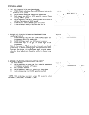 Page 3OPERATING MODES 
 
1.   TWO INPUT OPERATION
 - see Ramp Profile 1. 
A.  STOP/RUN is pulled low; Start at BASE speed and run for    
             a while at BASE speed  B.  BASE/MAX is pulled low; Ramp up to MAX speed 
C.  Both inputs are still low; MAX speed is reached (keep  running at MAX speed) 
D.  BASE/MAX input is let go, or pulled high and STOP/RUN is  still low; Ramp down to BASE speed 
E.   STOP/RUN is still low; BASE speed is reached 
F.   STOP/RUN input is let go, or pulled high; STOP...