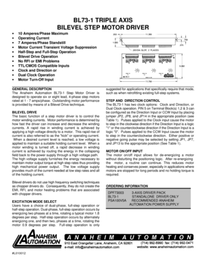 Page 1#L010012BL73-1 TRIPLE AXIS
BILEVEL STEP MOTOR DRIVER
· 10 Amperes/Phase Maximum
· Operating Current
· 7 Amperes/Phase Standstill
· Motor Current Transient Voltage Suppression
· Half-Step and Full-Step Operation
· Bilevel Drive Operation
· No RFI or EMI Problems
· TTL/CMOS Compatible Inputs
· Clock and Direction or
· Dual Clock Operation
· Motor Turn-Off Input
GENERAL DESCRIPTION
The Anaheim Automation BL73-1 Step Motor Driver is
designed to operate six or eight lead, 4-phase step motors
rated at 1 - 7...