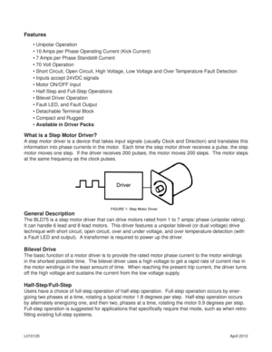 Page 2April 2012 L010125
What is a Step Motor Driver?
A step motor driver is a device that takes input signals (usually Clock and Direction) and translates this 
information into phase currents in the motor.  Each time the step motor driver receives a pulse, the step 
motor moves one step.  If the driver receives 200 pulses, the motor moves 200 steps.  The motor steps 
at the same frequency as the clock pulses.
General Description
The BLD75 is a step motor driver that can drive motors rated from 1 to 7 amps/...