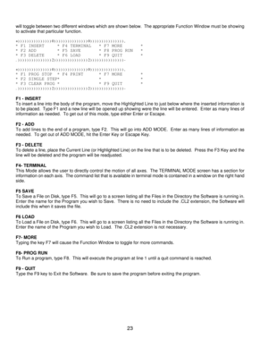 Page 2623 will toggle between two different windows which are shown below.  The appropriate Function Window must be showing
to activate that particular function.
+)))))))))))))))0)))))))))))))))0))))))))))))))),
* F1 INSERT     * F4 TERMINAL   * F7 MORE       *
* F2 ADD        * F5 SAVE       * F8 PROG RUN   *
* F3 DELETE     * F6 LOAD       * F9 QUIT       *
.)))))))))))))))2)))))))))))))))2)))))))))))))))-
+)))))))))))))))0)))))))))))))))0))))))))))))))),
* F1 PROG STOP  * F4 PRINT      * F7 MORE       *
* F2...