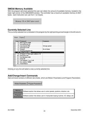 Page 2424 #L010089December 2001
SMC50 Memory Available
With the program tab sheet selected the user can obtain the amount of available memory, located in the
lower right corner of the SMC50WIN window. The controller has a maximum available memory of 2047
bytes - each instruction can use from 1 to 5 bytes.
Currently Selected Line
The currently selected line is indicated in the program by the right pointing arrow/triangle in the left column.
Clicking on any line will select a new currently selected line....