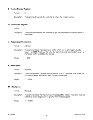 Page 3030 #L010089December 2001
A - Acceleration/Deceleration
Format: A [value]
Description: This command sets the acceleration profile which can be an integer value be-
tween 1 and 255. The lower the value the faster the motor acceleration, so a 1 is
the fastest profile and 255 is the slowest.
Range: 1 - 255
B - Base Speed
Format: B [value]
Description: This command sets the base (start) speed for motion. This value must be set be-
fore motion begins and be less then the maximum speed.
Range: 77 - 3500 $ -...