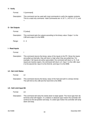 Page 3333 #L010089December 2001
I - Read Inputs
Format: I
Description: This command returns the binary value of the inputs to the PC. Since the inputs
are pulled up internally, they will return a high when they are pulled low. For
example, if all inputs are active (grounded), the command will return a 15. If all
inputs are inactive (open), the command will return a 0. Input 1 is the LSB, input
2 is the second bit, input 3 is the third bit, and input 4 is the MSB. O - Set Outputs
Format: O [value]
Description:...