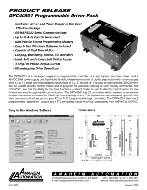 Page 1January 2002
DPC40501 Programmable Driver Pack
PRODUCT RELEASE
• Controller, Driver and Power Supply In One Cost
   Effective Package
• RS485/RS232 Serial Communications
• Up to 32 Axis Can Be Networked
• Non-Volatile Stored Programming Memory
• Easy to Use Windows Software Included
• Capable of Real Time Motion
• Looping, Branching, Motion, I/O, and More
• Hard, Soft, and Home Limit Switch Inputs
• 4 Amp Per Phase Output Current
• Microstepping Drive Operations
The DPC40501 is a packaged single-axis...