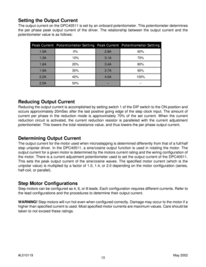 Page 1313 #L010119May 2002
Setting the Output Current
The output current on the DPC40511 is set by an onboard potentiometer. This potentiometer determines
the per phase peak output current of the driver. The relationship between the output current and the
potentiometer value is as follows:
Reducing Output Current
Reducing the output current is accomplished by setting switch 1 of the DIP switch to the ON position and
occurs approximately 20mSec after the last positive going edge of the step clock input. The...