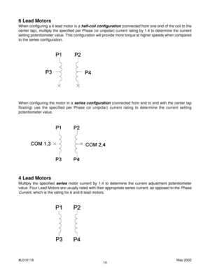 Page 1414 #L010119May 2002
4 Lead Motors
Multiply the specified series motor current by 1.4 to determine the current adjustment potentiometer
value. Four Lead Motors are usually rated with their appropriate series current, as opposed to the 
Phase
Current
, which is the rating for 6 and 8 lead motors.
6 Lead Motors
When configuring a 6 lead motor in a half-coil configuration (connected from one end of the coil to the
center tap), multiply the specified per Phase (or unipolar) current rating by 1.4 to determine...