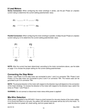 Page 1515 #L010119May 2002
8 Lead Motors
Series Connection: When configuring the motor windings in series, use the per Phase (or unipolar)
current rating to determine the current setting potentiometer value.
Parallel Connection: When configuring the motor windings in parallel, multiply the per Phase (or unipolar)
current rating by 2.0 to determine the current setting potentiometer value.
Connecting the Step Motor
Phase 1 and Phase 3 of the step motor are connected to pins 1 and 2 on connector TB4. Phase 2 and...