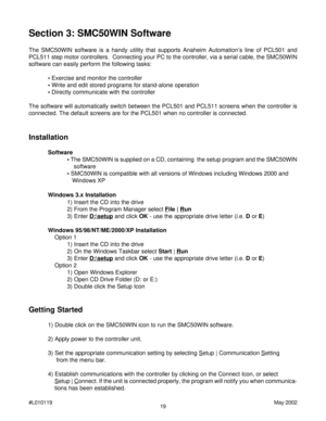 Page 1919 #L010119May 2002
Section 3: SMC50WIN Software
The SMC50WIN software is a handy utility that supports Anaheim Automation’s line of PCL501 and
PCL511 step motor controllers.  Connecting your PC to the controller, via a serial cable, the SMC50WIN
software can easily perform the following tasks:
• Exercise and monitor the controller
• Write and edit stored programs for stand-alone operation
• Directly communicate with the controller
The software will automatically switch between the PCL501 and PCL511...