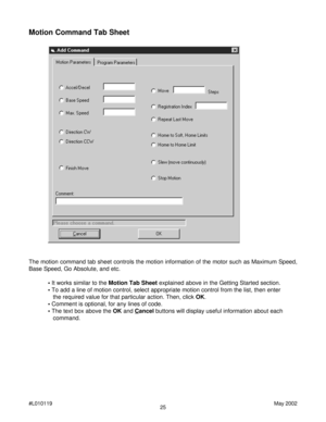 Page 2525 #L010119May 2002
Motion Command Tab Sheet
The motion command tab sheet controls the motion information of the motor such as Maximum Speed,
Base Speed, Go Absolute, and etc.
• It works similar to the Motion Tab Sheet explained above in the Getting Started section.
• To add a line of motion control, select appropriate motion control from the list, then enter
   the required value for that particular action. Then, click OK.
• Comment is optional, for any lines of code.
• The text box above the OK and...