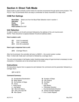 Page 2929 #L010119May 2002
Direct mode is used to directly control motion for real time movements through serial communication. The
PCL511 has 18 commands which are easy to remember for direct movement of a step motor.
COM Port Settings
Baud Rate:Select one from the Baud Rate Selection chart in section 1.
Data Bits:8
Parity:None
Stop Bits:1
Flow Control:Xon/Xoff
Unit Selection
In order to select a unit the @ command followed by the address of the unit must be sent.
NOTE: There should be no spaces between the @...