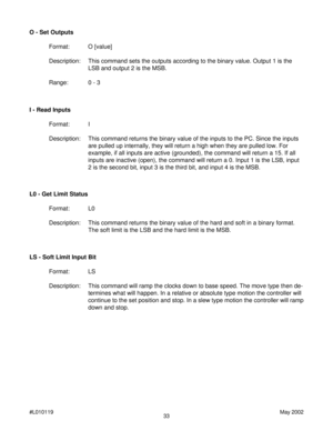 Page 3333 #L010119May 2002
I - Read Inputs
Format: I
Description: This command returns the binary value of the inputs to the PC. Since the inputs
are pulled up internally, they will return a high when they are pulled low. For
example, if all inputs are active (grounded), the command will return a 15. If all
inputs are inactive (open), the command will return a 0. Input 1 is the LSB, input
2 is the second bit, input 3 is the third bit, and input 4 is the MSB. O - Set Outputs
Format: O [value]
Description: This...