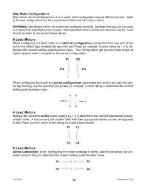 Page 12September 2012 L01019412 Step Motor Conﬁ gurations
Step motors can be conﬁ gured as 4, 6, or 8 leads.  Each conﬁ guration requires different currents.  Refer 
to the lead conﬁ gurations and the procedures to determine their output current.
WARNING: Step Motors will run hot even when conﬁ gured correctly.  Damage may occur to the motor 
is a higher than speciﬁ ed current is used.  Most speciﬁ ed motor currents are maximum values.  Care 
should be taken to not exceed these ratings.
6 Lead Motors
When conﬁ...
