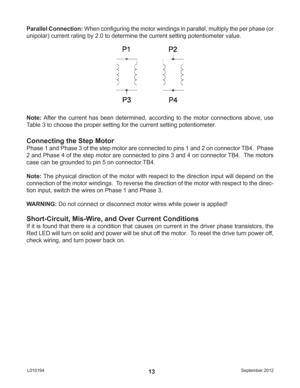Page 13September 2012 L01019413 Parallel Connection: When conﬁ guring the motor windings in parallel, multiply the per phase (or 
unipolar) current rating by 2.0 to determine the current setting potentiometer value.
Note: After the current has been determined, according to the motor connections above, use 
Table 3 to choose the proper setting for the current setting potentiometer.
Connecting the Step Motor
Phase 1 and Phase 3 of the step motor are connected to pins 1 and 2 on connector TB4.  Phase 
2 and Phase...