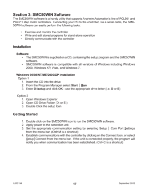 Page 17September 2012 L01019417
The SMC50WIN software is a handy utility that supports Anaheim Automation’s line of PCL501 and 
PCL511 step motor controllers.  Connecting your PC to the controller, via a serial cable, the SMC-
50WIN software can easily perform the following tasks:
•  Exercise and monitor the controller
•  Write and edit stored programs for stand-alone operation
•  Directly communicate with the controller
Section 3: SMC50WIN Software
Installation
Software
•  The SMC50WIN is supplied on a CD,...