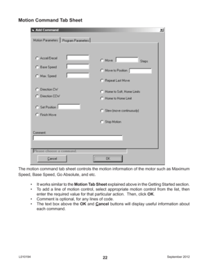 Page 22September 2012 L01019422
Motion Command Tab Sheet
The motion command tab sheet controls the motion information of the motor such as Maximum 
Speed, Base Speed, Go Absolute, and etc.
•  It works similar to the Motion Tab Sheet explained above in the Getting Started section.
•  To add a line of motion control, select appropriate motion control from the list, then 
enter the required value for that particular action.  Then, click OK.
•  Comment is optional, for any lines of code.
•  The text box above the...