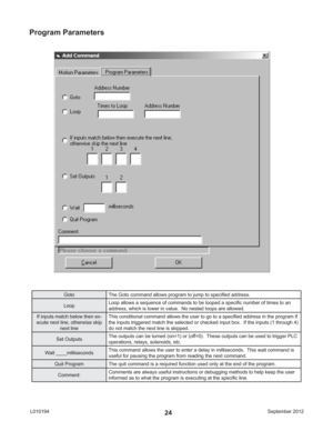Page 24September 2012 L01019424
Goto The Goto command allows program to jump to speciﬁ ed address.
LoopLoop allows a sequence of commands to be looped a speciﬁ c number of times to an 
address, which is lower in value.  No nested loops are allowed.
If inputs match below then ex-
ecute next line, otherwise skip 
next lineThis conditional command allows the user to go to a speciﬁ ed address in the program if 
the inputs triggered match the selected or checked input box.  If the inputs (1 through 4) 
do not match...