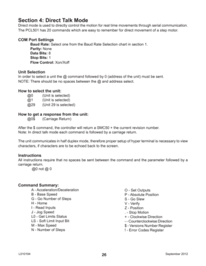 Page 26September 2012 L01019426
Direct mode is used to directly control the motion for real time movements through serial communication.  
The PCL501 has 20 commands which are easy to remember for direct movement of a step motor.
COM Port Settings
Baud Rate: Select one from the Baud Rate Selection chart in section 1.
Parity: None
Data Bits: 8
Stop Bits: 1
Flow Control: Xon/Xoff
Unit Selection
In order to select a unit the @ command followed by 0 (address of the unit) must be sent.
NOTE: There should be no...