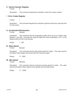 Page 27September 2012 L01019427
$ - Version Number Register
Format:   $
Description:  This command requests the controller to return the version number.
! - Error Codes Register
Format:   !
Description:  This command requests the controller to get the current error code and print 
it to the screen.
A - Acceleration/Deceleration
Format:   A[value]
Description:  This command sets the acceleration proﬁ le which can be an integer value 
between 1 and 255.  The lower the value the faster the motor acceleration, so a...