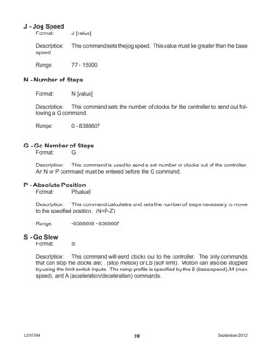 Page 28September 2012 L01019428
J - Jog Speed
Format:   J [value]
Description:  This command sets the jog speed.  This value must be greater than the base 
speed.
Range:    77 - 15000
N - Number of Steps
Format:   N [value]
Description:  This command sets the number of clocks for the controller to send out fol-
lowing a G command.
Range:    0 - 8388607
G - Go Number of Steps
Format:   G
Description:  This command is used to send a set number of clocks out of the controller.  
An N or P command must be entered...