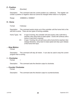 Page 29September 2012 L01019429
Z - Position
Format:   Z[number]
Description:  This command sets the current position as a reference.  This register can 
contain a positive or negative value but cannot be changed while motion is in progress.
Range:    -8388608 to +8388607
H - Home
Format:   H [binary]
Description:  This command sends clocks out of the controller until the home limit or the 
soft limit is active.  There are two types of homing available.
Home Types:  H0:  In type 0 homing, the controller will...