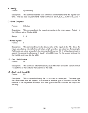 Page 30September 2012 L01019430
V - Verify
Format:   V[command]
Description:  This command can be used with most commands to verify the register con-
tents.  This is a read only command.  Valid Commands are: A, B, F, J, M, N, 0, P, Z, and +.
O - Sets Outputs
Format:   O [value]
Description:  This command sets the outputs according to the binary value.  Output 1 is 
the LSB and output 2 is the MSB.
Range:    0 - 3
I - Read Inputs
Format:   I
Description:  This command returns the binary value of the inputs to...