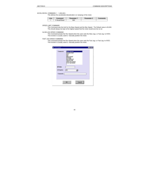 Page 45SECTION 8COMMAND DESCRIPTIONS45 ACCEL/DECEL COMMAND( 1 - 1,000,000 )
This defines the acceleration/deceleration (or ramping) of the motor.LineCommandParameter 1Parameter 2Comments1X Accel/Decel500SPEED LIMIT COMMAND
This Command sets the limit for the Base Speed and the Max Speed.  The Default value is 20,000.
This should always be kept at the highest speed that the motor would ever be run at.
SLOW JOG SPEED COMMAND
This Command presets the Run Speed when the users sets the Slow Jog+ or Fast Jog- to...