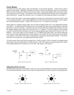 Page 3December 2012 L010025
Clock Modes
The BLHV has two clock options: Clock and Direction, or Dual Clock operation.  Jumper JP2 is used to 
select the clock option.  Basically JP2 selects Terminal 5 as either the Direction input or the CCW input.  
With the Clock and Direction option (most common option), clock pulses applied to the clock input (Termi-
nal 6) cause the motor to step.  The direction of the motor is determined by the logic level of the direction 
input (Terminal 5).  Jumper JP2 must be in the...