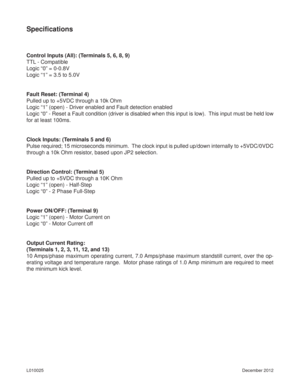 Page 8December 2012 L010025
Speciﬁ cations
Control Inputs (All): (Terminals 5, 6, 8, 9)
TTL - Compatible
Logic “0” = 0-0.8V
Logic “1” = 3.5 to 5.0V
Fault Reset: (Terminal 4)
Pulled up to +5VDC through a 10k Ohm
Logic “1” (open) - Driver enabled and Fault detection enabled
Logic “0” - Reset a Fault condition (driver is disabled when this input is low).  This input must be held low 
for at least 100ms.
Clock Inputs: (Terminals 5 and 6)
Pulse required; 15 microseconds minimum.  The clock input is pulled up/down...