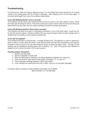 Page 9December 2012 L010025
Troubleshooting
If a Fault occurs, reset the Fault by applying a logic “0” to the Reset Fault Input (terminal 4) for at least 
100ms (or by cycling power OFF for at least 15 seconds).  After resetting, try to run the motor again.  If 
the driver faults again then check the conditions listed below.
Is the LED Blinking Slowly? (once a second)
This indicates that the motor has a phase shorted or there is a short in the motor cable or wiring.  Check 
the motor and the wiring for shorts....