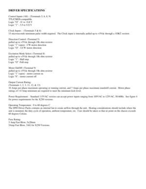 Page 7DRIVER SPECIFICATIONS
Control Inputs (All) : (Terminals 5, 6, 8, 9)
TTL/CMOS-compatible 
Logic O - O  to  O.8 V
Logic 1 - 3.5 to 5.O V  
Clock Inputs :  (Terminals 5 & 6)
15 microseconds minimum pulse width required.  The Clock input is internally pulled up to +5Vdc through a 1OKÙ resistor.  
Direction Control: (Terminal 5)
pulled up to +5Vdc through 10k ohm resistor
Logic 1 (open) - CW motor direction
Logic O - CCW motor direction
Excitation Mode Select: (Terminal 8)
pulled up to +5Vdc through 10k ohm...