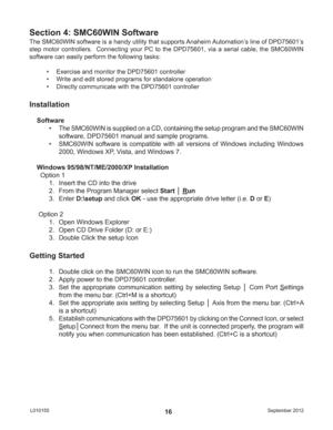 Page 16September 2012 L01015516
The SMC60WIN software is a handy utility that supports Anaheim Automation’s line of DPD75601’s 
step motor controllers.  Connecting your PC to the DPD75601, via a serial cable, the SMC60WIN 
software can easily perform the following tasks:
•  Exercise and monitor the DPD75601 controller
•  Write and edit stored programs for standalone operation
•  Directly communicate with the DPD75601 controller
Section 4: SMC60WIN Software
Installation
Software
•  The SMC60WIN is supplied on a...