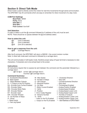 Page 31September 2012 L01015531
Direct mode is used to directly control the motion for real time movements through serial communication.  
The DPD75601 has 40 commands which are easy to remember for direct movement of a step motor.
COM Port Settings
Baud Rate: 38400
Parity: None
Data Bits: 8
Stop Bits: 1
Flow Control: Xon/Xoff
Unit Selection
In order to select a unit the @ command followed by 0 (address of the unit) must be sent.
NOTE: There should be no spaces between the @ and address select.
How to select...