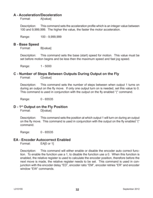 Page 32September 2012 L01015532
A - Acceleration/Deceleration
Format:   A[value]
Description: This command sets the acceleration proﬁ le which is an integer value between 
100 and 9,999,999.  The higher the value, the faster the motor acceleration.
Range:    100 - 9,999,999
B - Base Speed
Format:   B[value]
Description:  This command sets the base (start) speed for motion.  This value must be 
set before motion begins and be less then the maximum speed and fast jog speed.
Range:    1 - 5000
C - Number of Steps...