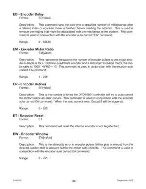 Page 33September 2012 L01015533
ED - Encoder Delay
Format:   ED[value]
Description:  This command sets the wait time a speciﬁ ed number of milliseconds after 
a relative index or absolute move is ﬁ nished, before reading the encoder.  This is used to 
remove the ringing that might be associated with the mechanics of the system.  This com-
mand is used in conjunction with the encoder auto correct “EA” command.
Range:    0 - 65535
EM - Encoder Motor Ratio
Format:   EM[value]
Description:  This represents the...