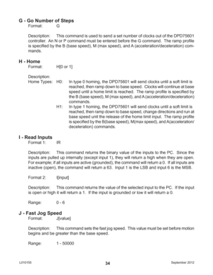 Page 34September 2012 L01015534
G - Go Number of Steps
Format:   G
Description:  This command is used to send a set number of clocks out of the DPD75601 
controller.  An N or P command must be entered before the G command.  The ramp proﬁ le 
is speciﬁ ed by the B (base speed), M (max speed), and A (acceleration/deceleration) com-
mands.
H - Home
Format:   H[0 or 1]
Description: 
Home Types:  H0:  In type 0 homing, the DPD75601 will send clocks until a soft limit is 
reached, then ramp down to base speed....