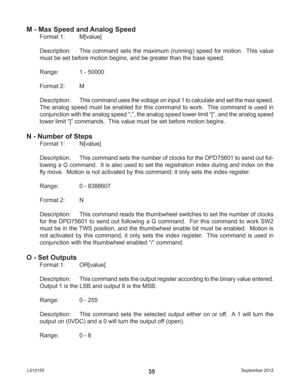 Page 35September 2012 L01015535
M - Max Speed and Analog Speed
Format 1:  M[value]
Description:  This command sets the maximum (running) speed for motion.  This value 
must be set before motion begins, and be greater than the base speed.
Range:    1 - 50000
Format 2:  M
Description: This command uses the voltage on input 1 to calculate and set the max speed.  
The analog speed must be enabled for this command to work.  This command is used in 
conjunction with the analog speed “;”, the analog speed lower limit...