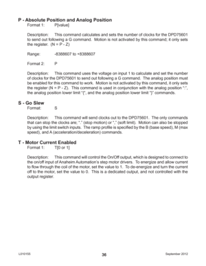 Page 36September 2012 L01015536
P - Absolute Position and Analog Position
Format 1:  P[value]
Description:  This command calculates and sets the number of clocks for the DPD75601 
to send out following a G command.  Motion is not activated by this command; it only sets 
the register.  (N = P - Z)
Range:    -8388607 to +8388607
Format 2:  P
Description:  This command uses the voltage on input 1 to calculate and set the number 
of clocks for the DPD75601 to send out following a G command.  The analog position...