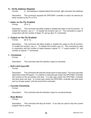 Page 38September 2012 L01015538
% - Verify Address Register
Format:    %   (No address is needed before this function. @% will return the address)
Description:  This command requests the DPD75601 controller to return its internal ad-
dress number to the PC or PLC.
‘ - Index on the Fly Enabled
Format:   ‘[0 or 1]
Description:  This command will either enable or disable the index on the ﬂ y function.  To 
enable the function, use a 1.  To disable the function use a 0.  This command is used in 
conjunction with...