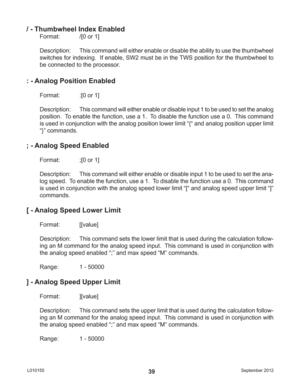 Page 39September 2012 L01015539
/ - Thumbwheel Index Enabled
Format:   /[0 or 1]
Description:  This command will either enable or disable the ability to use the thumbwheel 
switches for indexing.  If enable, SW2 must be in the TWS position for the thumbwheel to 
be connected to the processor.
: - Analog Position Enabled
Format:   :[0 or 1]
Description: This command will either enable or disable input 1 to be used to set the analog 
position.  To enable the function, use a 1.  To disable the function use a 0....