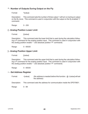 Page 40September 2012 L01015540
^ - Number of Outputs During Output on the Fly
Format:   ^[value]
Description: This command sets the number of times output 1 will turn on during an output 
on the ﬂ y move.  This command is used in conjunction with the output on the ﬂ y enabled “(“ 
command.
Range:    0 - 255
{ - Analog Position Lower Limit
Format:   {[value]
Description:  This command sets the lower limit that is used during the calculation follow-
ing a P command for the analog position input.  This command is...