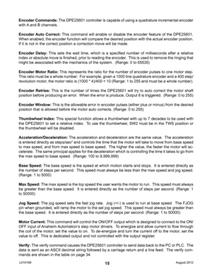 Page 1515
Encoder Commands: The DPE25601 controller is capable of using a quadrature incremental encoder 
with A and B channels.
Encoder Auto Correct: This command will enable or disable the encoder feature of the DPE25601.  
When enabled, the encoder function will compare the desired position with the actual encoder position. 
If it is not in the correct position a correction move will be made.
Encoder  Delay: This  sets  the  wait  time,  which  is  a  specified  number  of  milliseconds  after  a  relative...