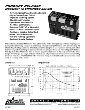 Page 1July 2001
MBB45021-75 ENHANCED DRIVER
PRODUCT RELEASE
Torque Curve:
Dimensions:
• 1.0-4.5 Amperes/Phase Operating Current
• Higher Torque/Speed Output
• Improved Start-Stop Speeds
• Short Circuit Protection
• Open Motor Wire Detection
• No RFI or EMI Problems
• Requires 17-28 VAC or 24-40 VDC
• InputTTl-CMOS Compatible Inputs
• Positive or Negative Going Clock
• Motor Turn Off Provisions
• Half and Full Step Operations
• Enclosed Modular Package
The Anaheim Automation MBB45021-75 is a bilevel step motor...