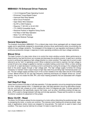 Page 2User’s Guide # MBB45021-75
MBB45021-75 Enhanced Driver Features
• 1.0-4.5 Amperes/Phase Operating Current
• Enhanced Torque/Speed Output
• Improved Start-Stop Speeds
• Short Circuit Protection
• Open Motor Wire Detection
• No RFI or EMI Problems
• Requires 17-28 VAC or 24-40 VDC
• TTL-CMOS Compatible Inputs
• Receives Positive or Negative Going Clocks
• Full Step or Half Step Operation
• Motor Turn Off Provisions
• Enclosed Modular Package
General Description
The Anaheim Automation MBB45021-75 is a...