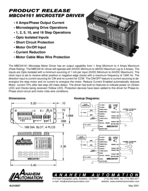 Page 1May 2001 #L010057
MBC04161 MICROSTEP DRIVER
PRODUCT RELEASE
Hookup Diagrams: Dimensions:
The MBC04161 Microstep Motor Driver has an output capability from 1 Amp Minimum to 4 Amps Maximum
(Peak Rating). The MBC04161 driver will operate with 24VDC Minimum to 48VDC Maximum (up to 4 Amps). The
inputs are Opto-Isolated with a minimum sourcing of 1 mA per input (5VDC Minimum to 24VDC Maximum). The
clock input is set to receive either positive or negative edge clocks with a maximum frequency of 100K Hz. The...