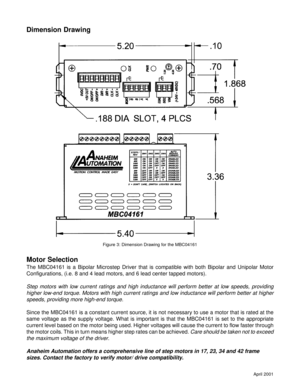 Page 5April 2001
Motor Selection
The MBC04161 is a Bipolar Microstep Driver that is compatible with both Bipolar and Unipolar Motor
Configurations, (i.e. 8 and 4 lead motors, and 6 lead center tapped motors).
Step motors with low current ratings and high inductance will perform better at low speeds, providing
higher low-end torque. Motors with high current ratings and low inductance will perform better at higher
speeds, providing more high-end torque.
Since the MBC04161 is a constant current source, it is not...