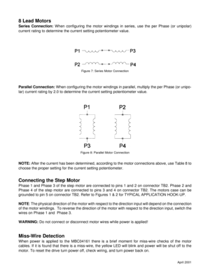 Page 9April 2001
8 Lead Motors
Series Connection: When configuring the motor windings in series, use the per Phase (or unipolar)
current rating to determine the current setting potentiometer value.
Parallel Connection: When configuring the motor windings in parallel, multiply the per Phase (or unipo-
lar) current rating by 2.0 to determine the current setting potentiometer value.
NOTE: After the current has been determined, according to the motor connections above, use Table 8 to
choose the proper setting for...