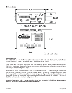 Page 5January 2013 L010197
Dimensions
Motor Selection
The MBC05641 is a Bipolar Microstep Driver that is compatible with both Bipolar and Unipolar Motor 
Conﬁ gurations, (i.e. 8 and 4 lead motors, and 6 lead center tapped motors).
Step motors with low current ratings and high inductance will perform better at low speeds, providing 
higher low-end torque.  Motors with high current ratings and low inductance will perform better at higher 
speeds, providing more high-end torque.
Since the MBC05641 uses a constant...